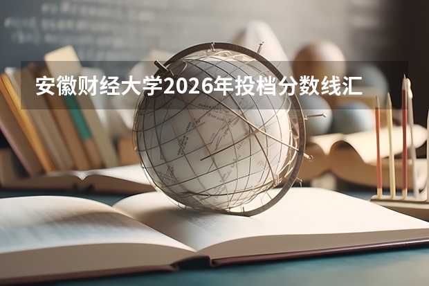 安徽财经大学2026年投档分数线汇总，附新生入学全攻略