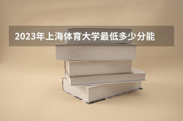 2023年上海体育大学最低多少分能录取(近三年录取分数线汇总)