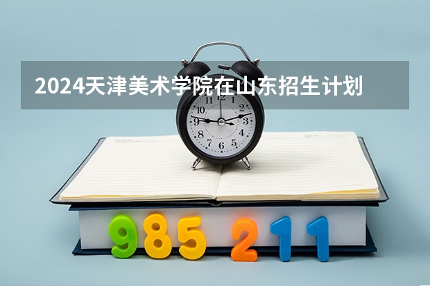2024天津美术学院在山东招生计划 招多少人
