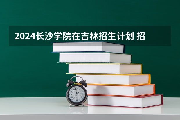 2024长沙学院在吉林招生计划 招多少人