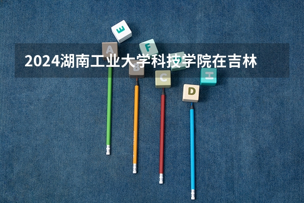 2024湖南工业大学科技学院在吉林招生计划 招多少人