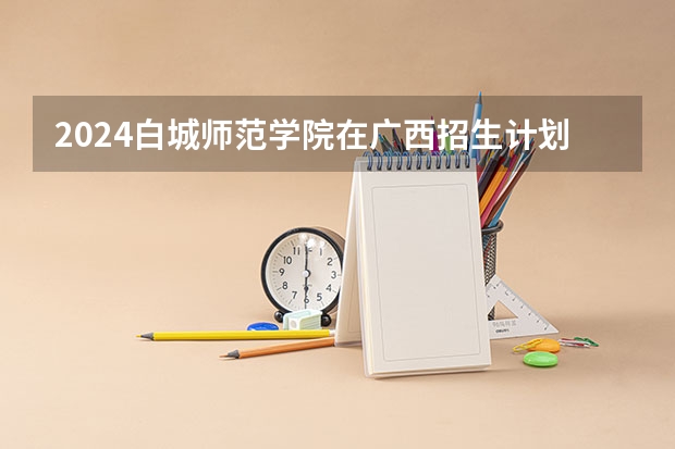 2024白城师范学院在广西招生计划 招多少人