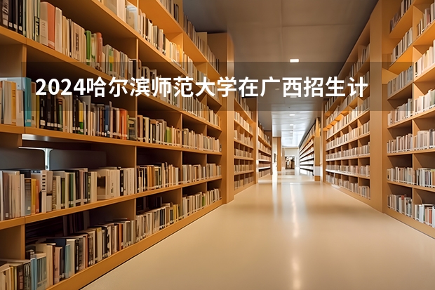 2024哈尔滨师范大学在广西招生计划 招多少人