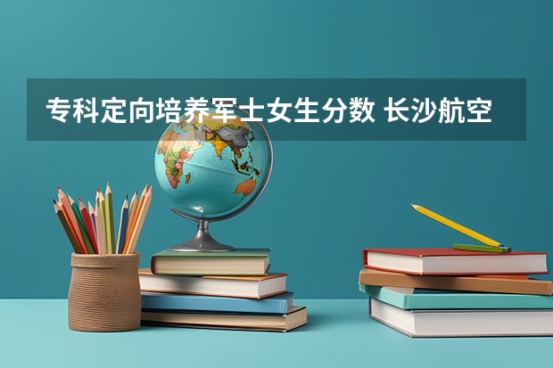 专科定向培养军士女生分数 长沙航空职业技术学院分数线的简单介绍