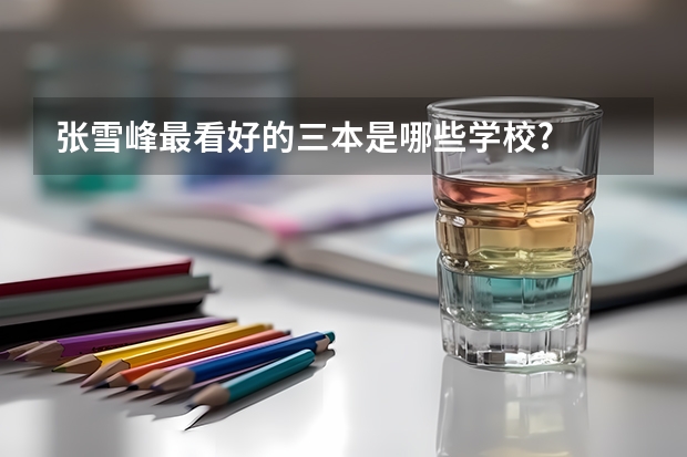 张雪峰最看好的三本是哪些学校?