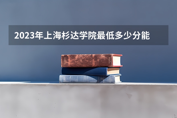 2023年上海杉达学院最低多少分能录取(近三年录取分数线汇总)