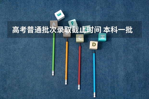 高考普通批次录取截止时间 本科一批志愿填报截止时间