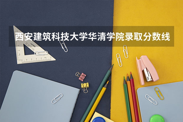 西安建筑科技大学华清学院录取分数线是多少 西安建筑科技大学华清学院录取分数线排名