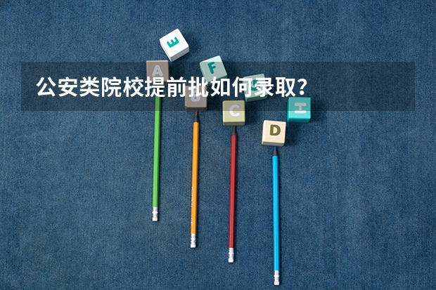 公安类院校提前批如何录取？