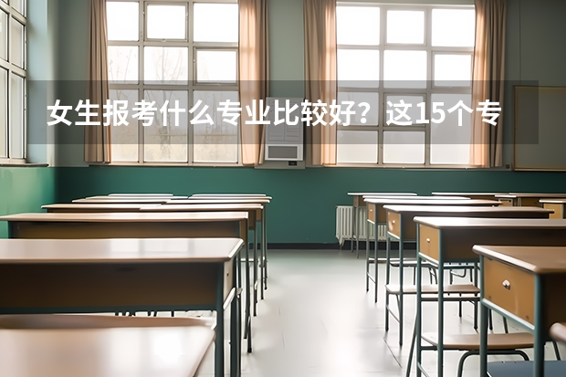 女生报考什么专业比较好？这15个专业很适合，就业不愁待遇稳定
