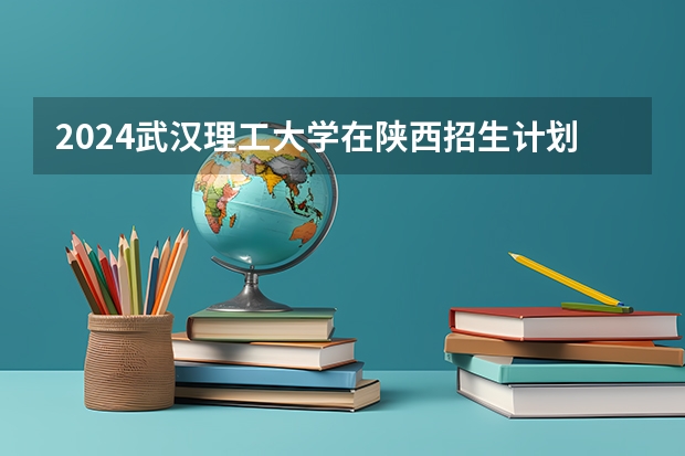 2024武汉理工大学在陕西招生计划 招多少人