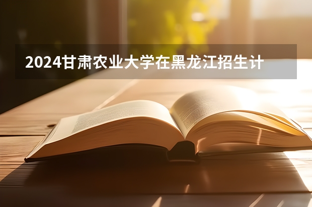 2024甘肃农业大学在黑龙江招生计划 招多少人