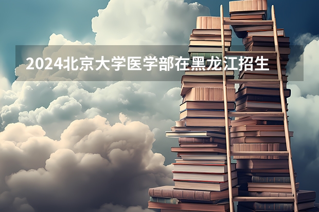 2024北京大学医学部在黑龙江招生计划 招多少人