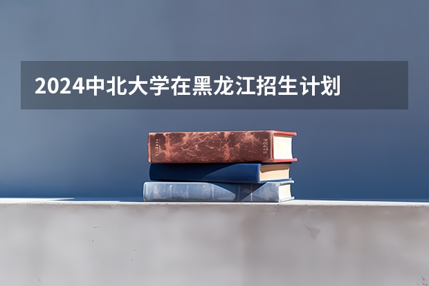 2024中北大学在黑龙江招生计划 招多少人