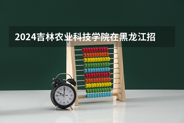 2024吉林农业科技学院在黑龙江招生计划 招多少人