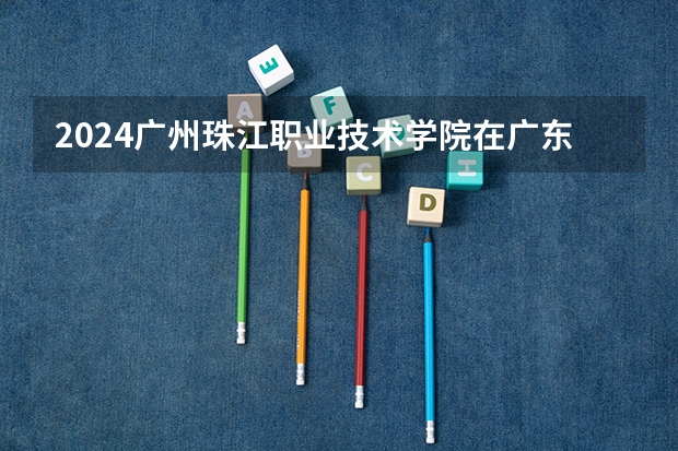 2024广州珠江职业技术学院在广东招生计划 招多少人
