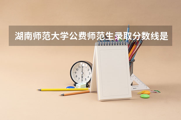 湖南师范大学公费师范生录取分数线是多少啊？