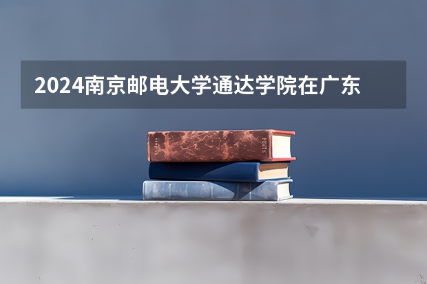 2024南京邮电大学通达学院在广东招生计划 招多少人