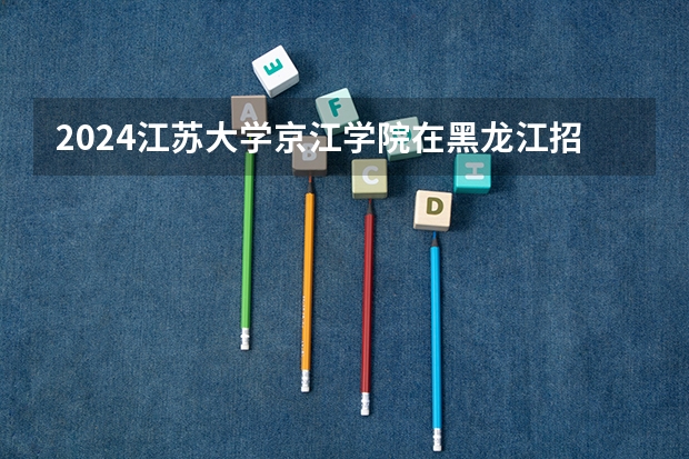2024江苏大学京江学院在黑龙江招生计划 招多少人