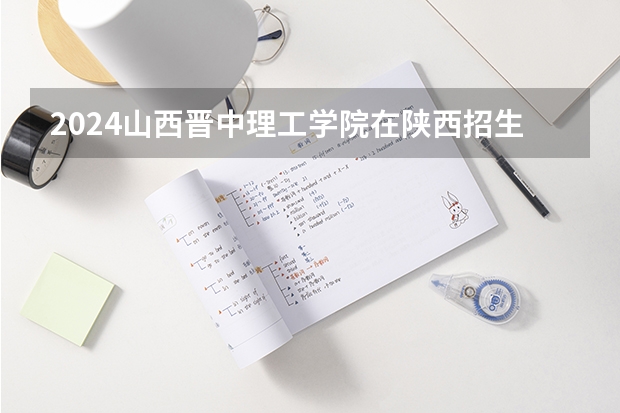 2024山西晋中理工学院在陕西招生计划 招多少人