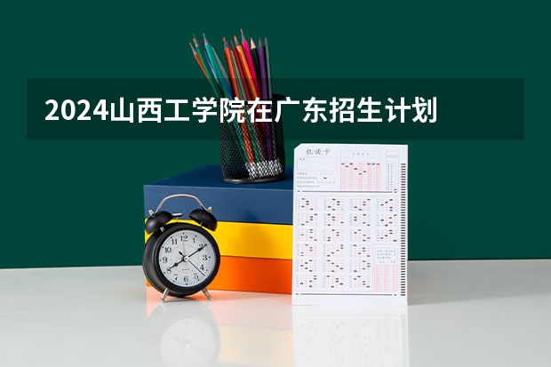 2024山西工学院在广东招生计划 招多少人