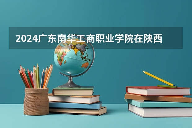 2024广东南华工商职业学院在陕西招生计划 招多少人
