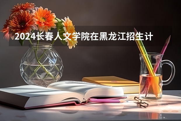 2024长春人文学院在黑龙江招生计划 招多少人