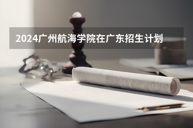 2024广州航海学院在广东招生计划 招多少人
