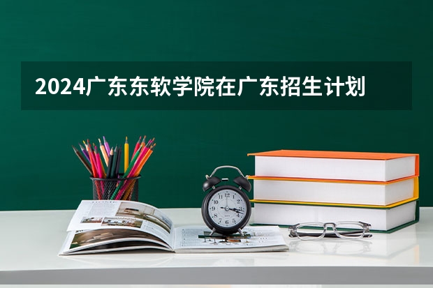 2024广东东软学院在广东招生计划 招多少人