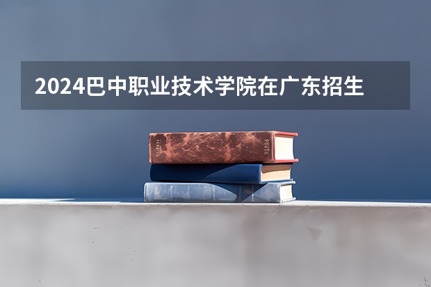 2024巴中职业技术学院在广东招生计划 招多少人