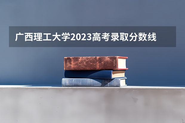 广西理工大学2023高考录取分数线是多少？