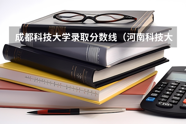成都科技大学录取分数线（河南科技大学各专业录取分数线）