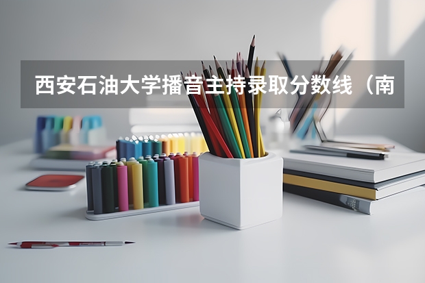 西安石油大学播音主持录取分数线（南京高考分数线）