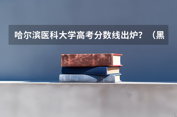 哈尔滨医科大学高考分数线出炉？（黑龙江2023高考分数线公布）