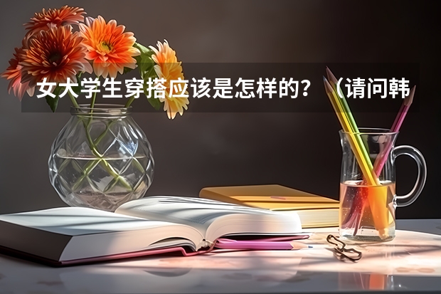 女大学生穿搭应该是怎样的?(请问韩国大学留学条件要求2023年最新介绍)