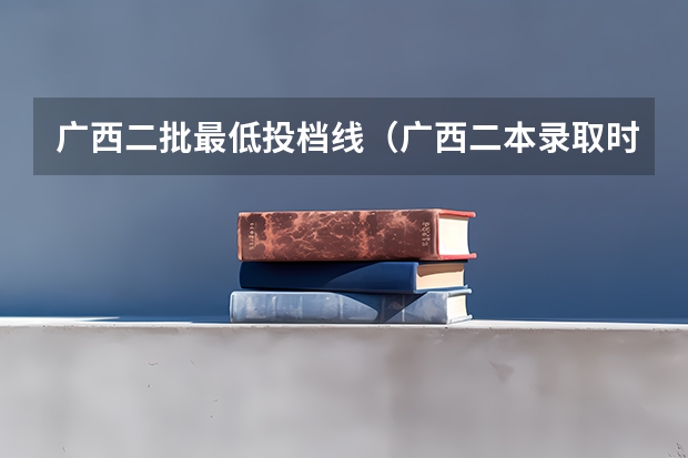 广西二批最低投档线（广西二本录取时间）
