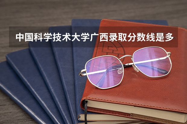 中国科学技术大学广西录取分数线是多少(历年招生人数汇总)
