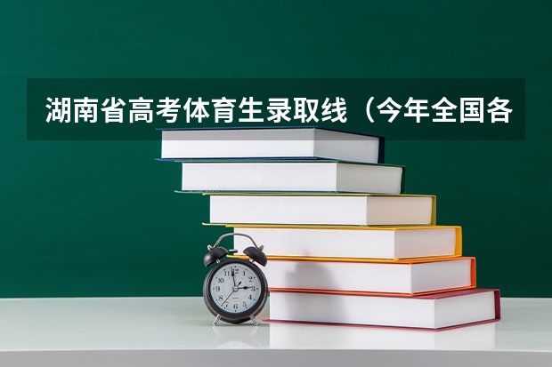 湖南省高考体育生录取线（今年全国各省的高考志愿填报时间是几号？）