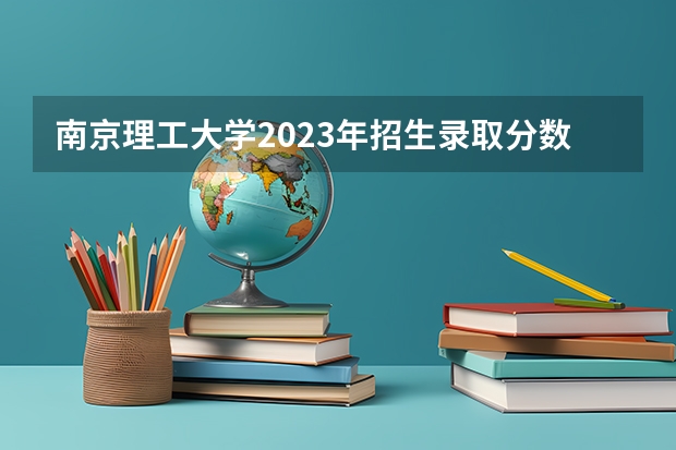 南京理工大学2023年招生录取分数线（求 武汉理工大学 07年各专业高考录取分数线）