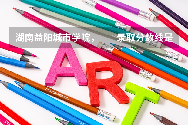 湖南益阳城市学院，——录取分数线是多少？   真的很感谢！