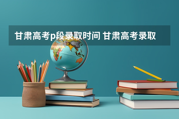 甘肃高考p段录取时间 甘肃高考录取截止时间？