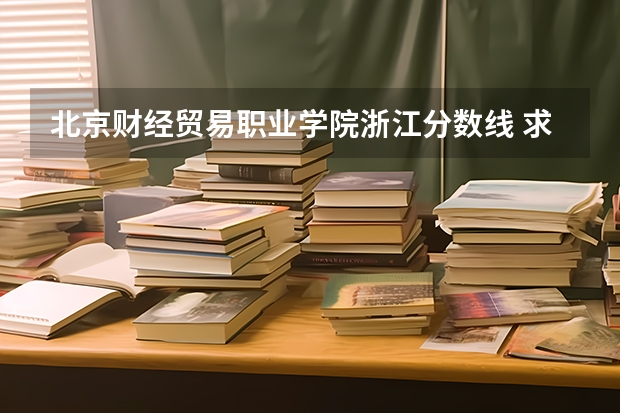 北京财经贸易职业学院浙江分数线 求北京各财经类大学及其分数线！