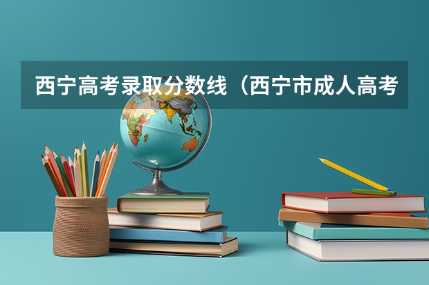 西宁高考录取分数线（西宁市成人高考录取最低控制分数线？）