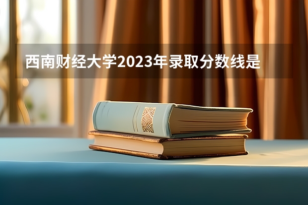 西南财经大学2023年录取分数线是多少
