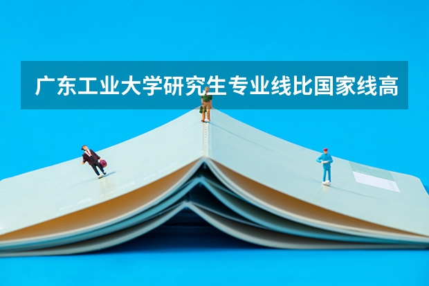 广东工业大学研究生专业线比国家线高吗