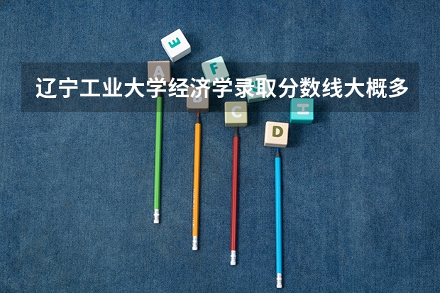 辽宁工业大学经济学录取分数线大概多少啊？