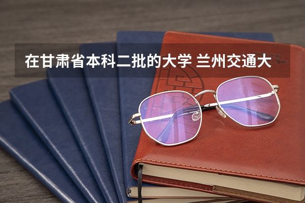 在甘肃省本科二批的大学 兰州交通大学是一本还是二本？