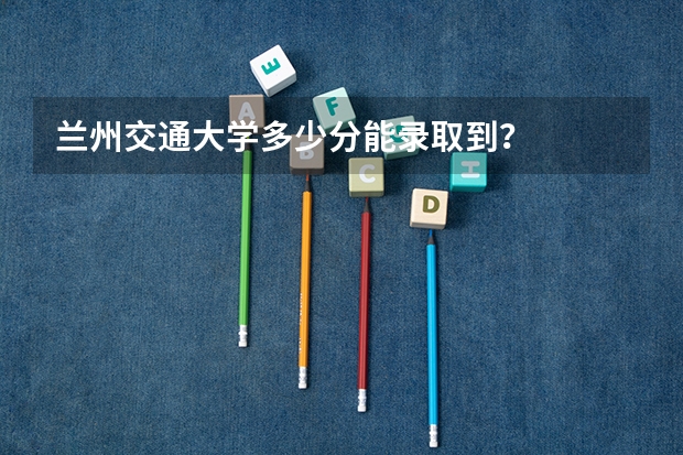 兰州交通大学多少分能录取到？