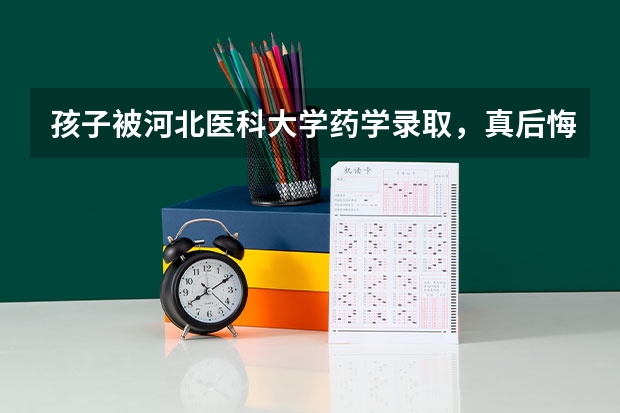 孩子被河北医科大学药学录取,真后悔当初报别的学校临床医学就好了 中国大学医学专业排名及录取分数线