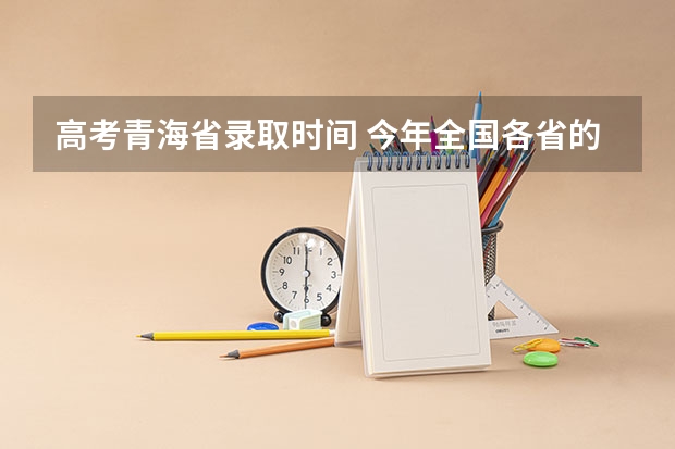 高考青海省录取时间 今年全国各省的高考志愿填报时间是几号？